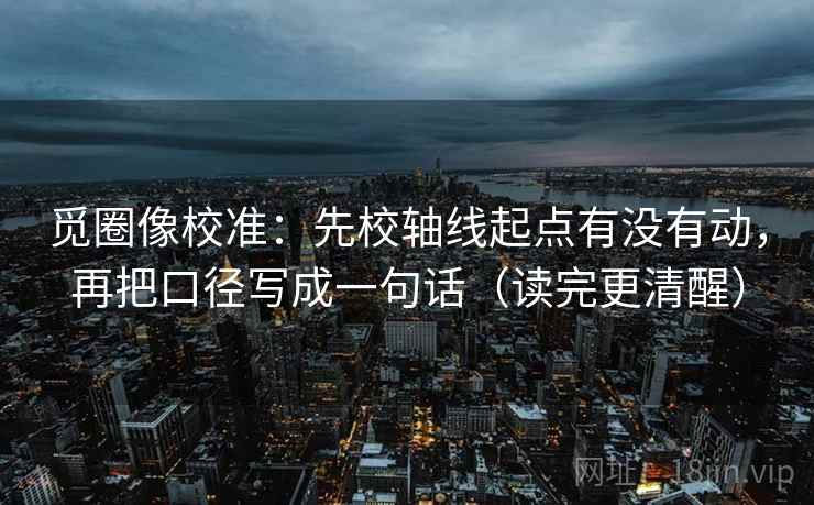 觅圈像校准：先校轴线起点有没有动，再把口径写成一句话（读完更清醒）