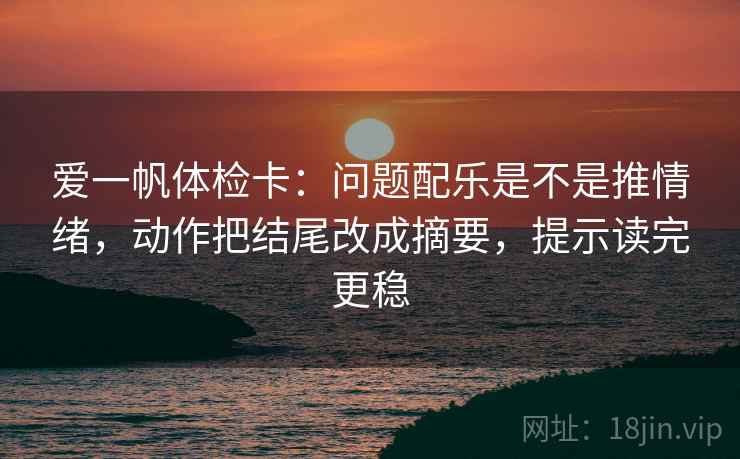 爱一帆体检卡：问题配乐是不是推情绪，动作把结尾改成摘要，提示读完更稳