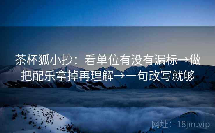 茶杯狐小抄：看单位有没有漏标→做把配乐拿掉再理解→一句改写就够
