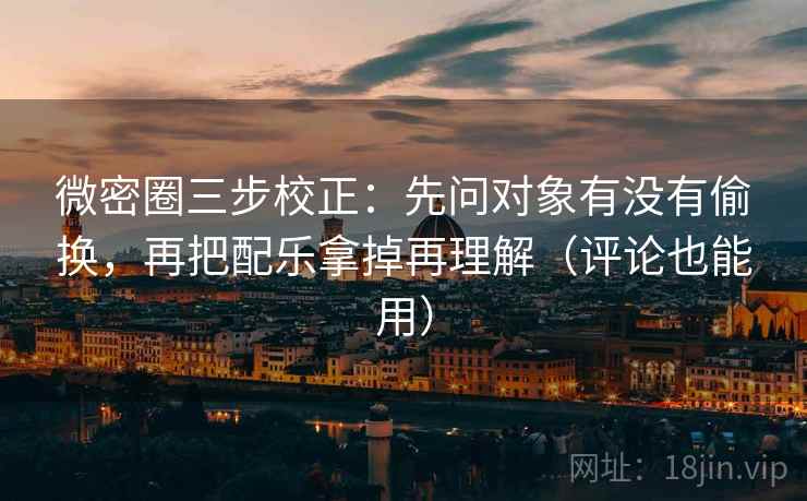 微密圈三步校正：先问对象有没有偷换，再把配乐拿掉再理解（评论也能用）