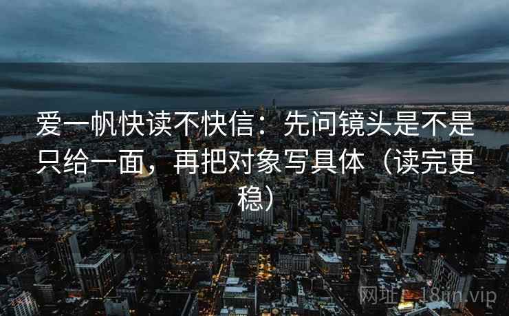 爱一帆快读不快信：先问镜头是不是只给一面，再把对象写具体（读完更稳）