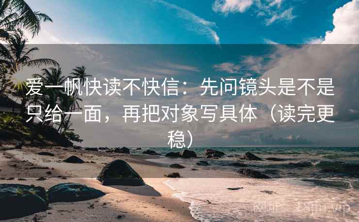 爱一帆快读不快信：先问镜头是不是只给一面，再把对象写具体（读完更稳）