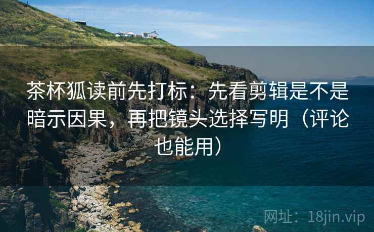 茶杯狐读前先打标：先看剪辑是不是暗示因果，再把镜头选择写明（评论也能用）