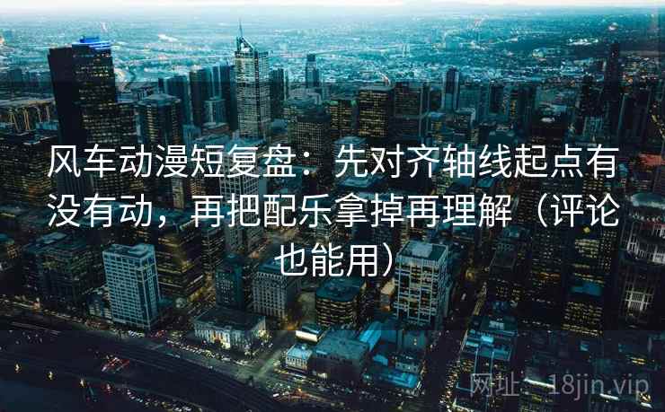 风车动漫短复盘：先对齐轴线起点有没有动，再把配乐拿掉再理解（评论也能用）