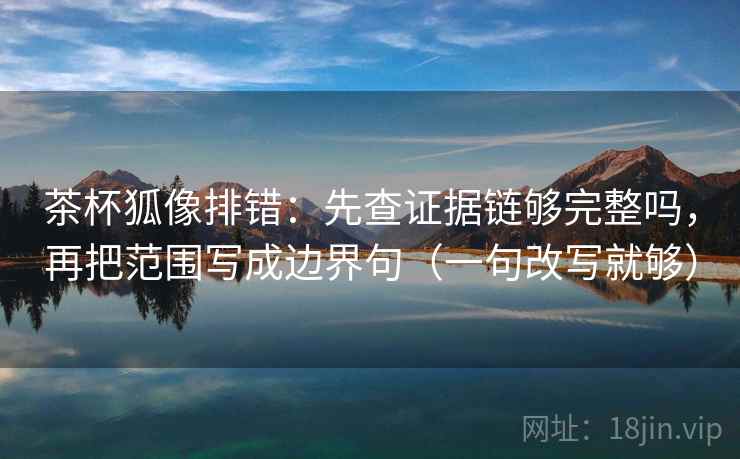 茶杯狐像排错：先查证据链够完整吗，再把范围写成边界句（一句改写就够）