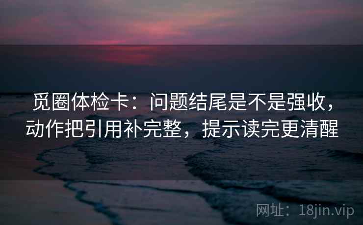 觅圈体检卡：问题结尾是不是强收，动作把引用补完整，提示读完更清醒