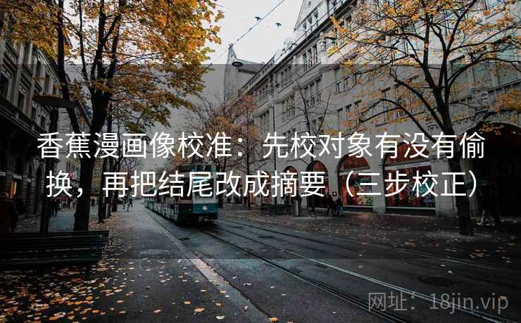 香蕉漫画像校准：先校对象有没有偷换，再把结尾改成摘要（三步校正）