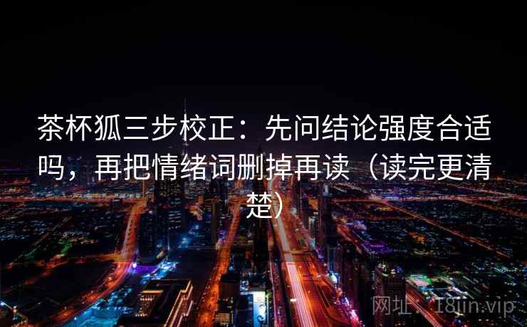 茶杯狐三步校正：先问结论强度合适吗，再把情绪词删掉再读（读完更清楚）