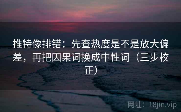 推特像排错：先查热度是不是放大偏差，再把因果词换成中性词（三步校正）