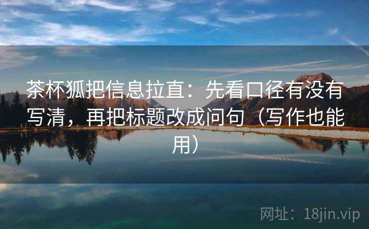 茶杯狐把信息拉直：先看口径有没有写清，再把标题改成问句（写作也能用）