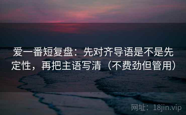 爱一番短复盘：先对齐导语是不是先定性，再把主语写清（不费劲但管用）
