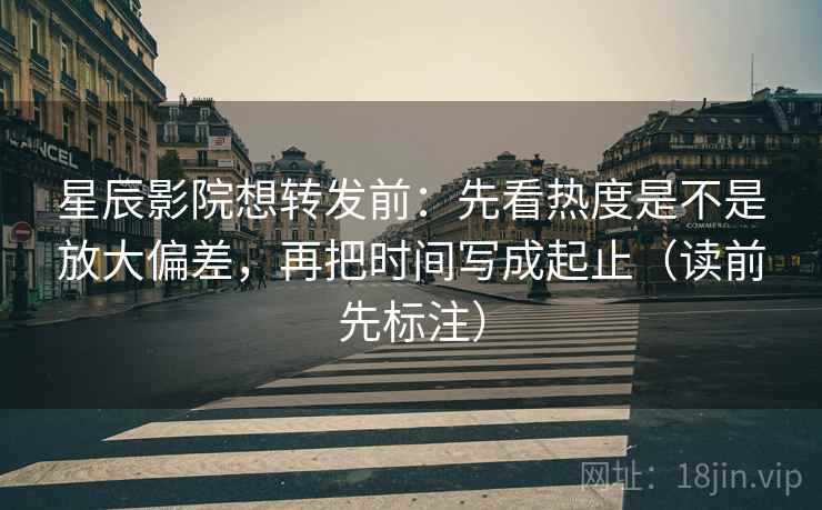 星辰影院想转发前：先看热度是不是放大偏差，再把时间写成起止（读前先标注）