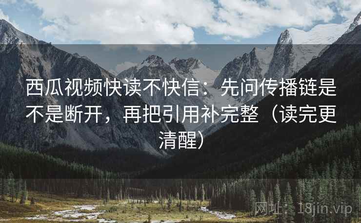 西瓜视频快读不快信:先问传播链是不是断开,再把引用补完整(读完更清醒) 西瓜视频快读不快信:先问传播链是不是断开,再把引用补完整(读完更清醒)