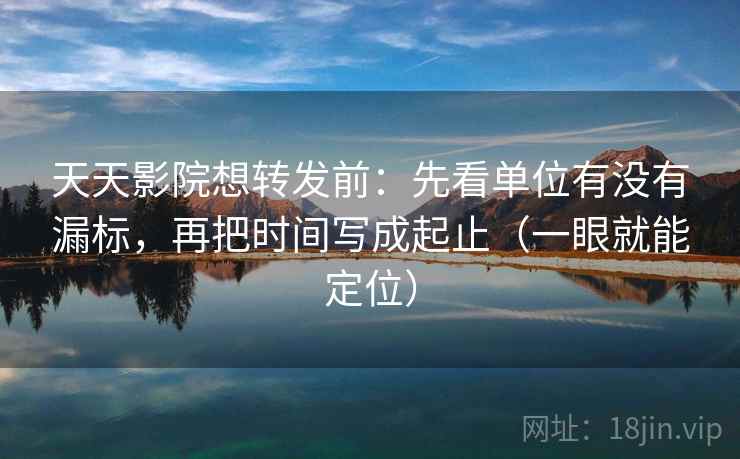 天天影院想转发前：先看单位有没有漏标，再把时间写成起止（一眼就能定位）