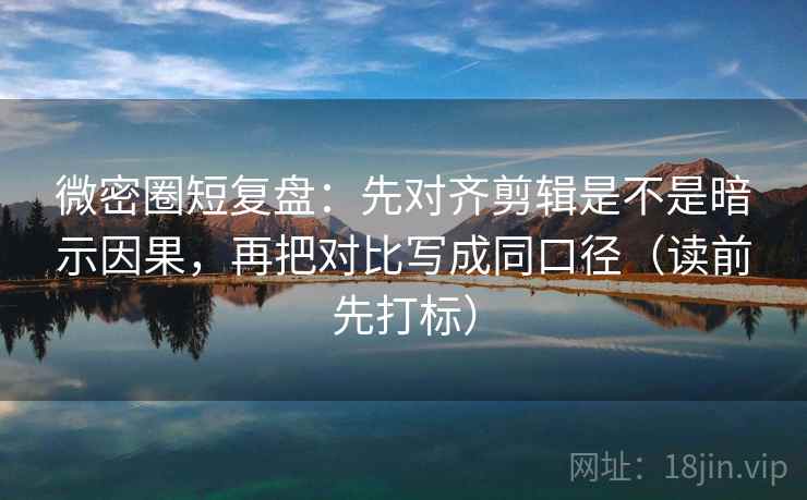 微密圈短复盘：先对齐剪辑是不是暗示因果，再把对比写成同口径（读前先打标）