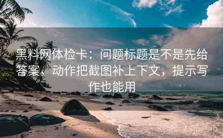 黑料网体检卡：问题标题是不是先给答案，动作把截图补上下文，提示写作也能用