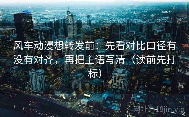 风车动漫想转发前：先看对比口径有没有对齐，再把主语写清（读前先打标）