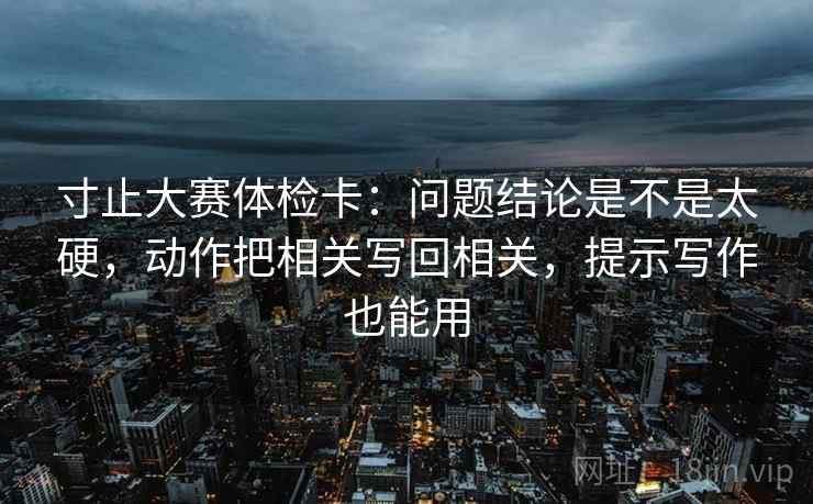 寸止大赛体检卡：问题结论是不是太硬，动作把相关写回相关，提示写作也能用