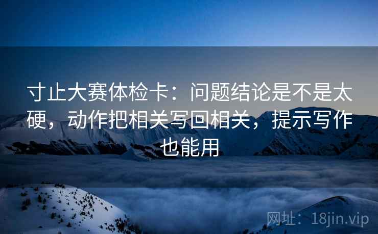 寸止大赛体检卡：问题结论是不是太硬，动作把相关写回相关，提示写作也能用