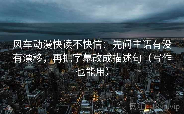 风车动漫快读不快信：先问主语有没有漂移，再把字幕改成描述句（写作也能用）