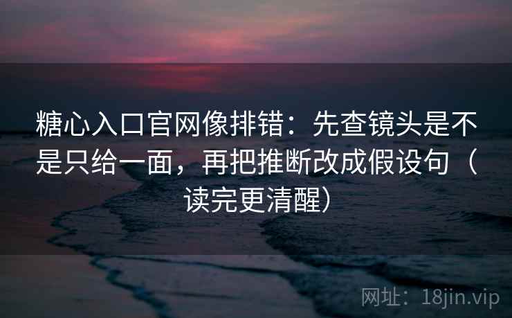 糖心入口官网像排错：先查镜头是不是只给一面，再把推断改成假设句（读完更清醒）