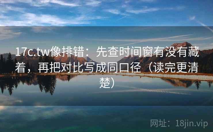 17c.tw像排错：先查时间窗有没有藏着，再把对比写成同口径（读完更清楚）