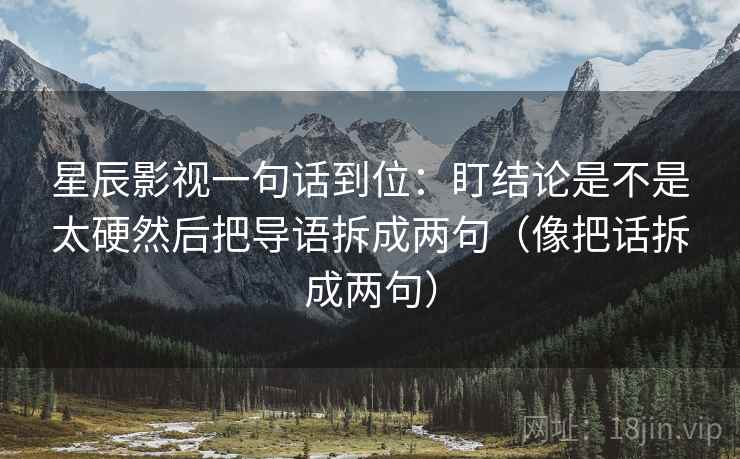 星辰影视一句话到位:盯结论是不是太硬然后把导语拆成两句(像把话拆成两句) 星辰影视一句话到位:盯结论是不是太硬然后把导语拆成两句(像把话拆成两句)