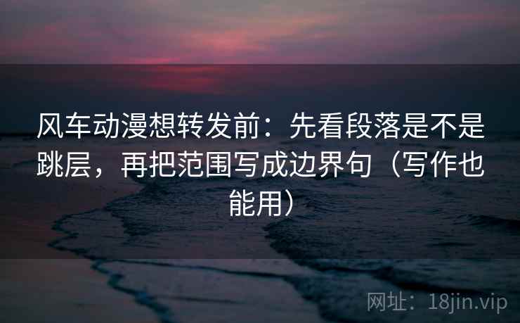 风车动漫想转发前：先看段落是不是跳层，再把范围写成边界句（写作也能用）