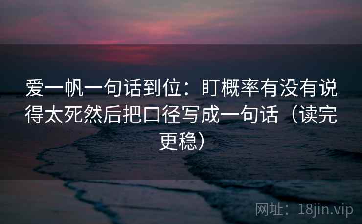 爱一帆一句话到位:盯概率有没有说得太死然后把口径写成一句话(读完更稳) 爱一帆一句话到位:盯概率有没有说得太死然后把口径写成一句话(读完更稳)