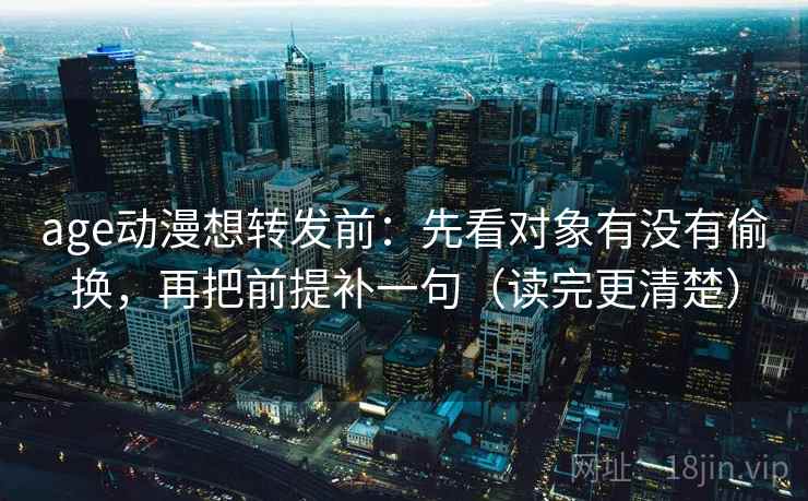 age动漫想转发前：先看对象有没有偷换，再把前提补一句（读完更清楚）