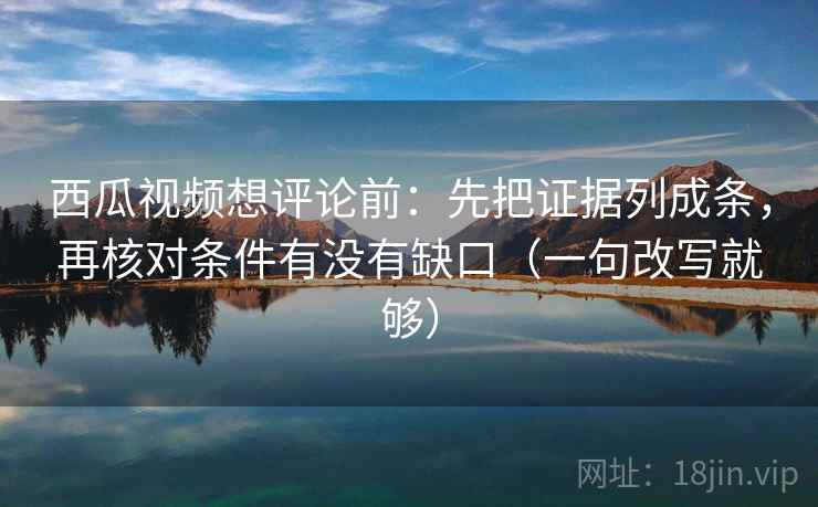西瓜视频想评论前：先把证据列成条，再核对条件有没有缺口（一句改写就够）