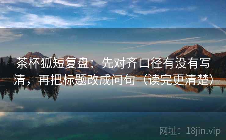 茶杯狐短复盘：先对齐口径有没有写清，再把标题改成问句（读完更清楚）