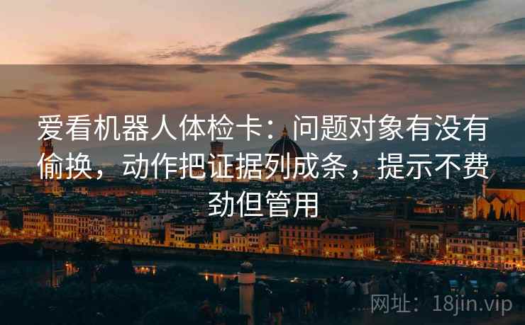 爱看机器人体检卡:问题对象有没有偷换,动作把证据列成条,提示不费劲但管用 爱看机器人体检卡:问题对象有没有偷换,动作把证据列成条,提示不费劲但管用