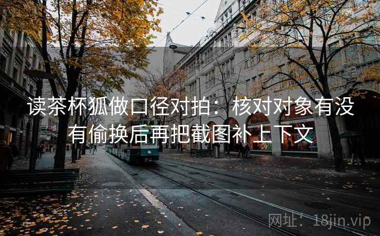 读茶杯狐做口径对拍：核对对象有没有偷换后再把截图补上下文