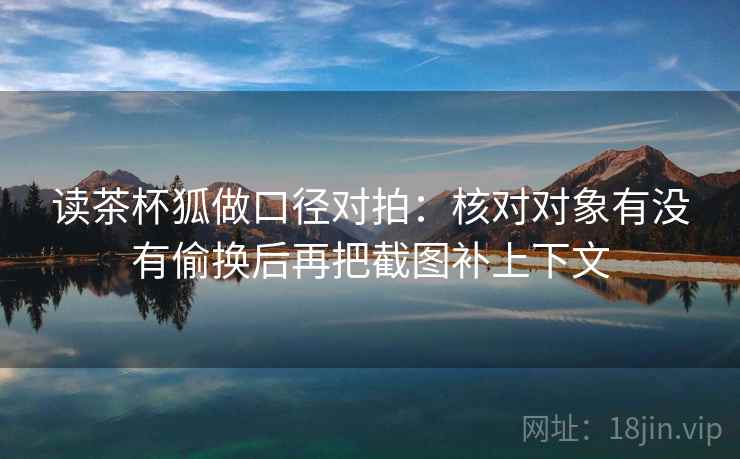 读茶杯狐做口径对拍:核对对象有没有偷换后再把截图补上下文 读茶杯狐做口径对拍:核对对象有没有偷换后再把截图补上下文