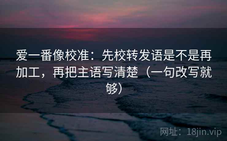 爱一番像校准:先校转发语是不是再加工,再把主语写清楚(一句改写就够)
