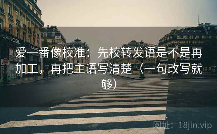 爱一番像校准：先校转发语是不是再加工，再把主语写清楚（一句改写就够）