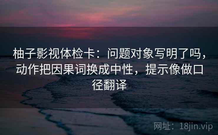 柚子影视体检卡:问题对象写明了吗,动作把因果词换成中性,提示像做口径翻译