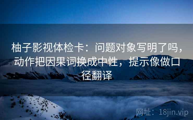 柚子影视体检卡:问题对象写明了吗,动作把因果词换成中性,提示像做口径翻译 柚子影视体检卡:问题对象写明了吗,动作把因果词换成中性,提示像做口径翻译