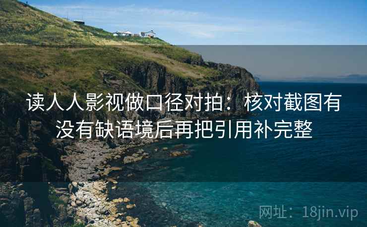读人人影视做口径对拍:核对截图有没有缺语境后再把引用补完整 读人人影视做口径对拍:核对截图有没有缺语境后再把引用补完整