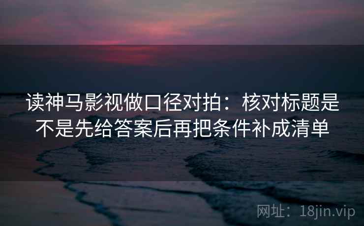 读神马影视做口径对拍:核对标题是不是先给答案后再把条件补成清单