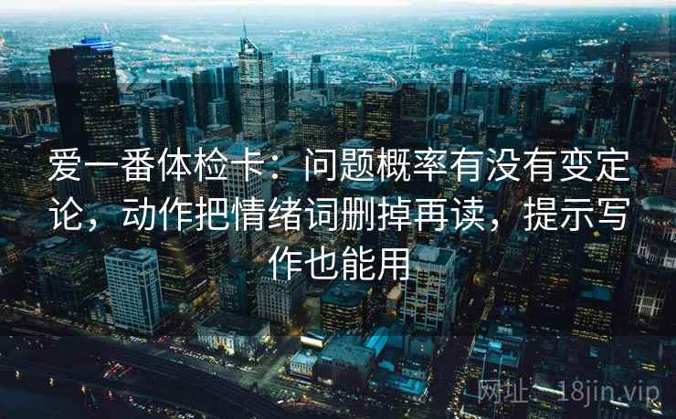爱一番体检卡:问题概率有没有变定论,动作把情绪词删掉再读,提示写作也能用 爱一番体检卡:问题概率有没有变定论,动作把情绪词删掉再读,提示写作也能用